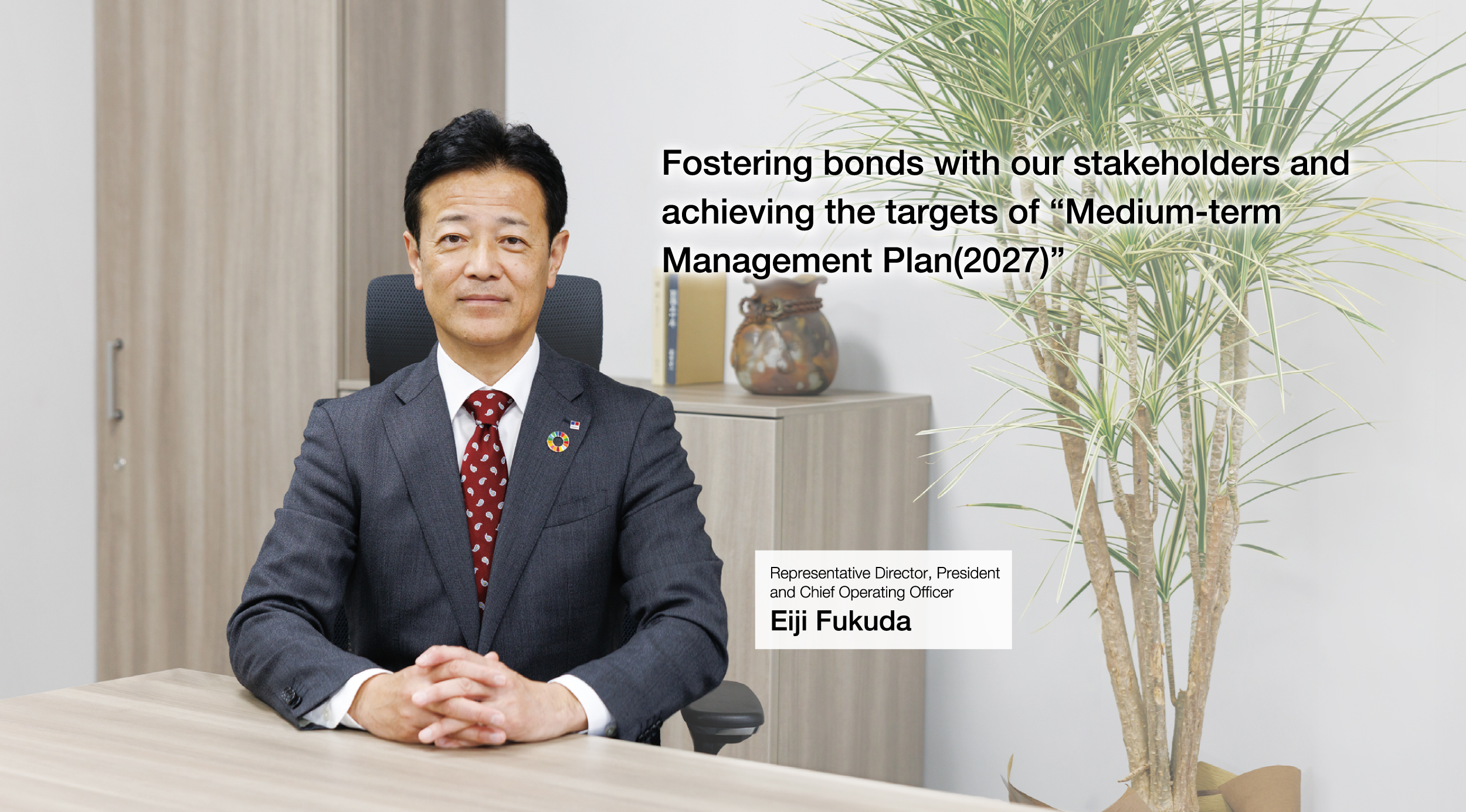 Fostering bonds with our stakeholders and achieving the targets of “Medium-term Management Plan(2027)” Representative Director, President and Chief Operating Officer Eiji Fukuda