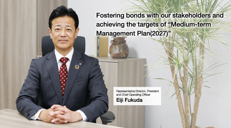 Fostering bonds with our stakeholders and achieving the targets of “Medium-term Management Plan(2027)” Representative Director, President and Chief Operating Officer Eiji Fukuda