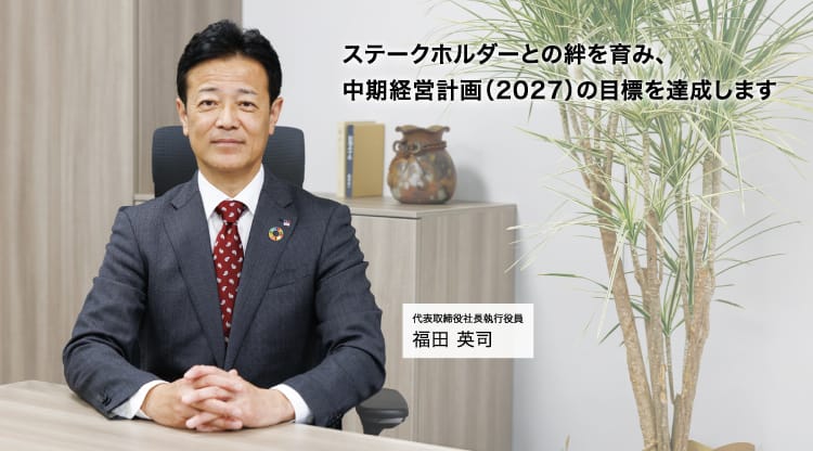 ステークホルダーとの絆を育み、中期経営計画（2027）の目標を達成します 代表取締役社長執行役員 福田 英司